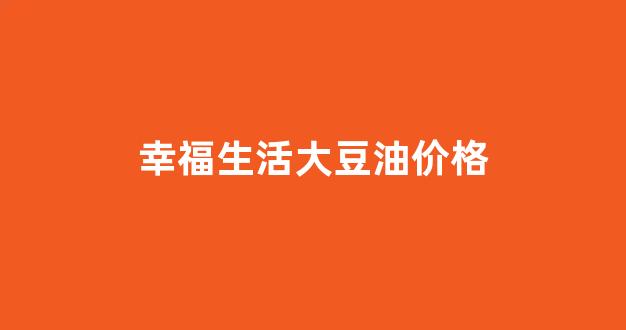 幸福生活食用油怎么样_幸福生活大豆油价格