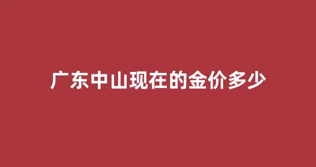 广东中山现在的金价多少_广东中山黄金多少钱一克