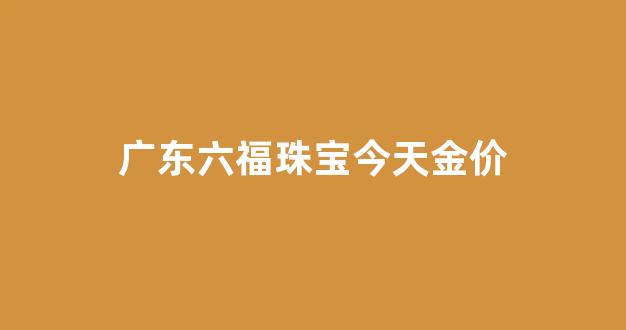 广东六福珠宝今天金价_广州六福珠宝今日金价