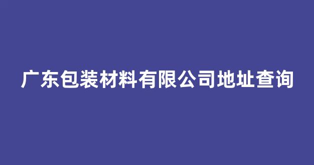 广东包装材料有限公司地址查询(广东包装材料有限公司地址查询官网)_https://www.hn-life.com_北交所_第1张