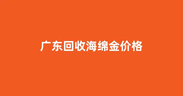 广东回收海绵金价格_广东哪里有回收海绵边料