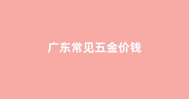 广东常见五金价钱_广东常见五金价钱排行榜