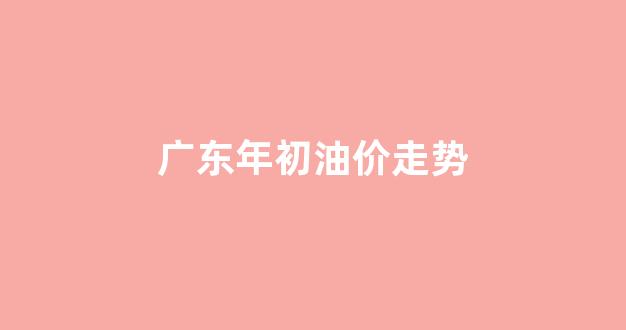 广东年初油价走势_广东年初油价走势分析