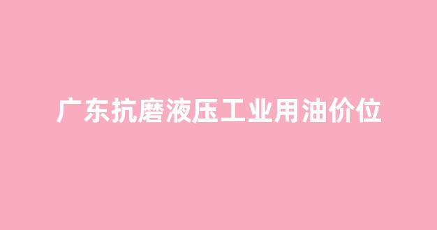 国内抗磨液压油排名_广东抗磨液压工业用油价位