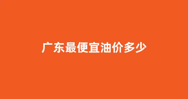广东最便宜油价多少_广东汽油最高价格多少钱