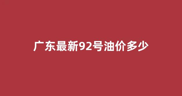 广东最新92号汽油价格_广东最新92号油价多少