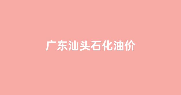 广东汕头石化油价_广东汕头汽油价格