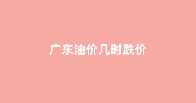 广东油价多少_广东油价几时跌价