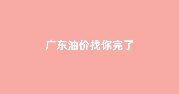 当前广东油价_广东油价找你完了