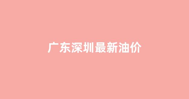 深圳油价调整最新消息价格查询_广东深圳最新油价
