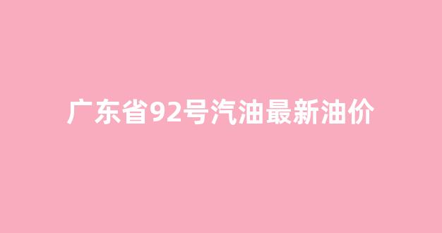 广东省92号汽油最新油价_广东省92号汽油最新油价表