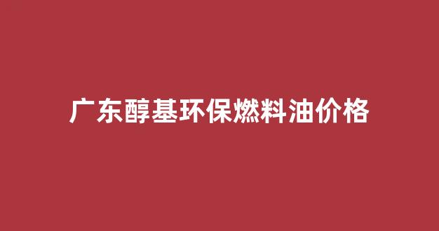 广东醇基环保燃料油价格_广东醇基环保燃料油价格表