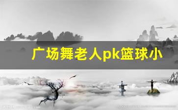 篮球少年与广场舞大妈争场地,你怎么看-广场舞老人pk篮球小伙