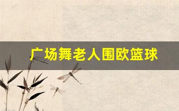 广场舞老人围欧篮球-老人围成一圈跳的广场舞