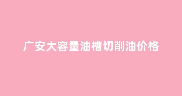 广安大容量油槽切削油价格查询_广安大容量油槽切削油价格