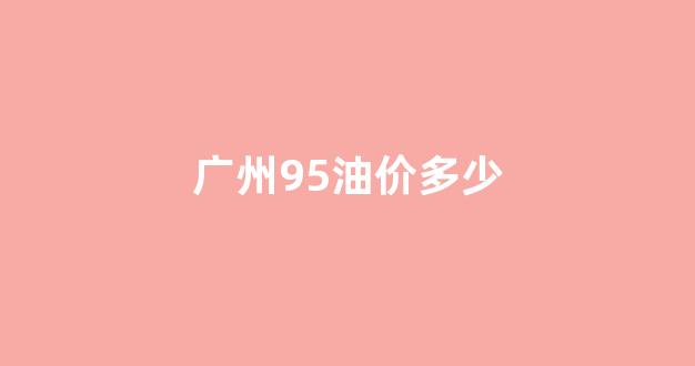 广州95油价多少钱一升_广州95油价多少