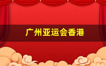 广州亚运会香港_广州亚运会香港入场顺序