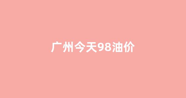 广州今日油价92号汽油_广州今天98油价