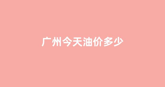 广州今天油价多少_广州今天油价多少钱一升
