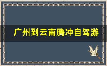 广州到云南腾冲自驾游攻略-广州到腾冲旅游自驾攻略