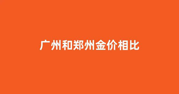 广州和郑州金价相比_广州和郑州哪个城市好