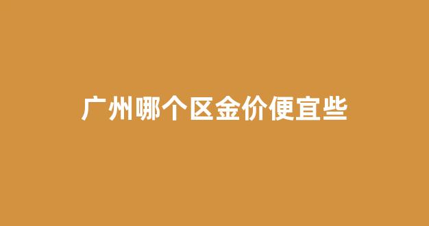 广州哪个区金价便宜些_广州哪里的黄金最便宜