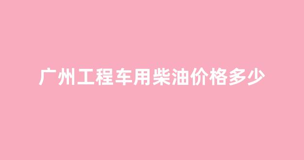 广州工程车用柴油价格多少_广州工程车用柴油价格多少钱