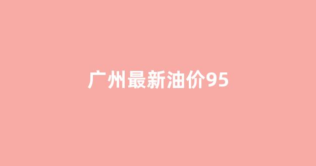 广州最新油价92汽油_广州最新油价95