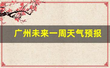 广州未来天气一周7天_广州未来一周天气预报情况最新消息查询最新消息