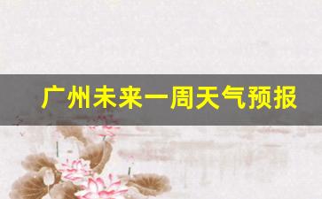 广州未来天气一周7天_广州未来一周天气预报情况查询最新消息信息