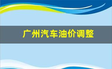 广州汽油调整时间表-广州汽车油价调整