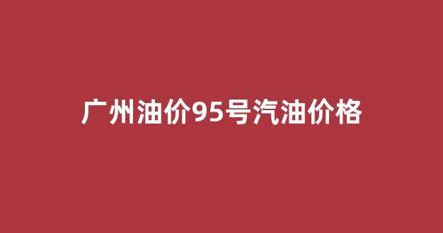 广州油价95号汽油价格_广州95号油价格今日