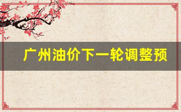 广州油价调整时间表-广州油价下一轮调整预测