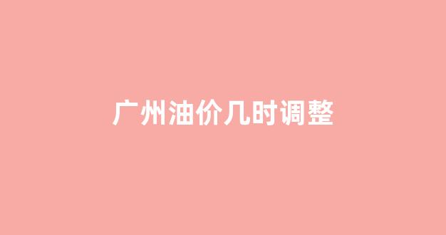 广州油价今日价格表_广州油价几时调整