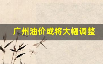 广州油价或将大幅调整-广州油价上涨