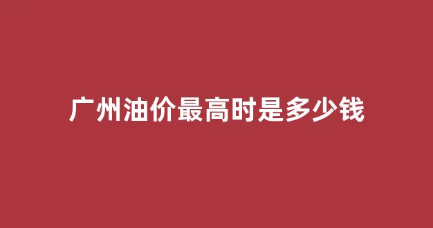 广州的油价是多少钱一升_广州油价最高时是多少钱