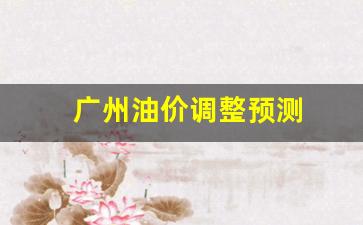 广州油价调整预测-广州油价今日价格表