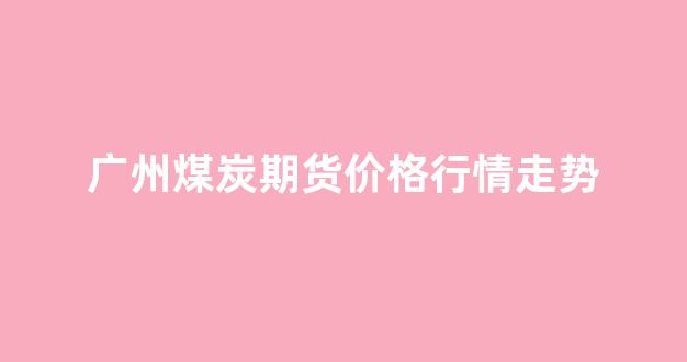 广州煤炭期货价格行情走势(广州煤场)_https://www.rzcpcj.com_直通车_第1张