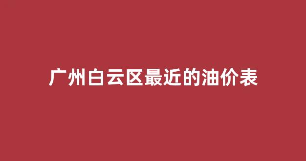 广州白云区最近的油价表_白云区加油