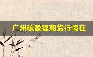 广州碳酸锂期货行情在哪看(碳酸锂 期货)_https://www.gdbxwh.com_天猫运营_第1张