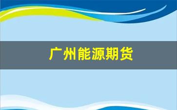 广州能源期货(广州能源股票)_https://www.gfdzclz.com_上交所_第1张