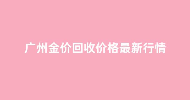 广州今日黄金回收最新价格多少钱一克_广州金价回收价格最新行情