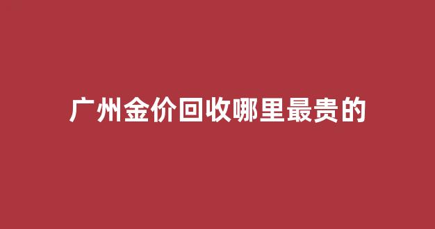 广州黄金回收哪家好_广州金价回收哪里最贵的