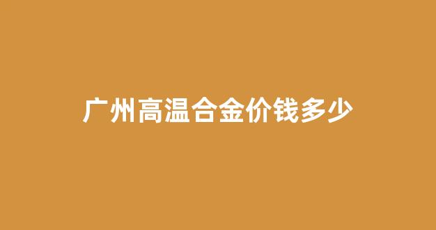 广州高温合金价钱多少_高温合金价格走势