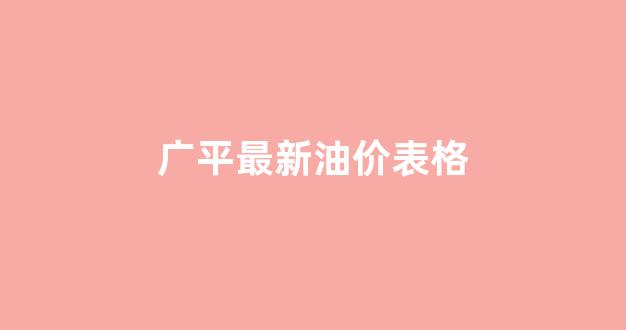 广平最新油价表格查询_广平最新油价表格