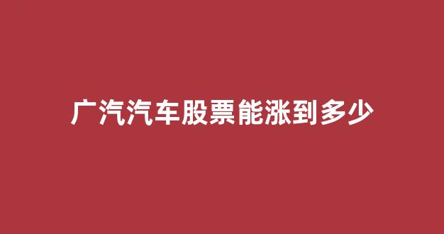广汽汽车股票能涨到多少(广汽集团股票最高价位)_https://www.taocizhiliang.com_设计报价_第1张