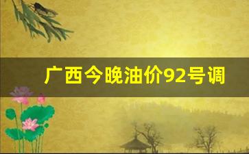 广西今晚油价92号调整-广西今日油价92汽油价格调整最新消息