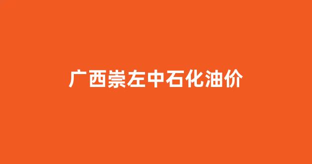 广西崇左中石化油价_中国石化销售股份有限公司广西崇左石油分公