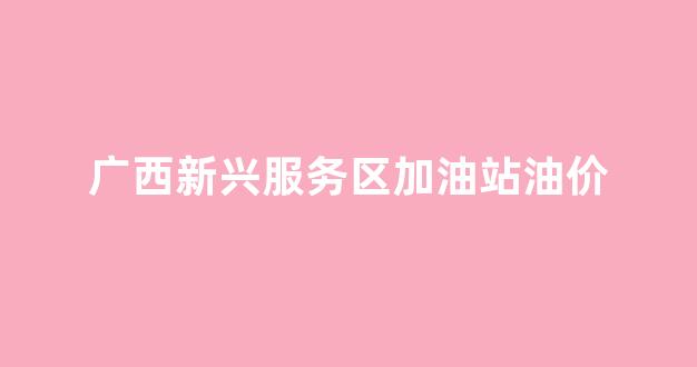 广西新兴服务区加油站油价_广西新兴服务区电话