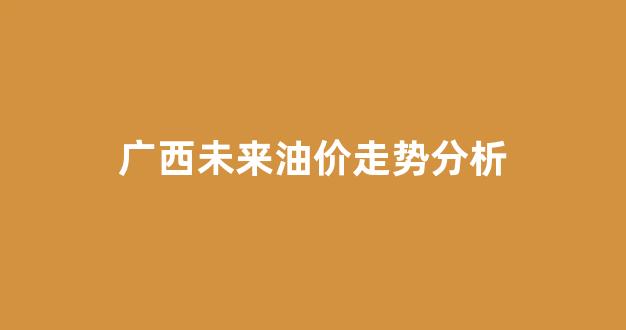 广西油价涨价_广西未来油价走势分析